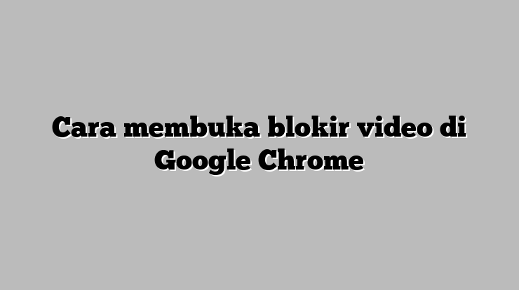 Cara Mudah Membuka Blokir Video di Google Chrome